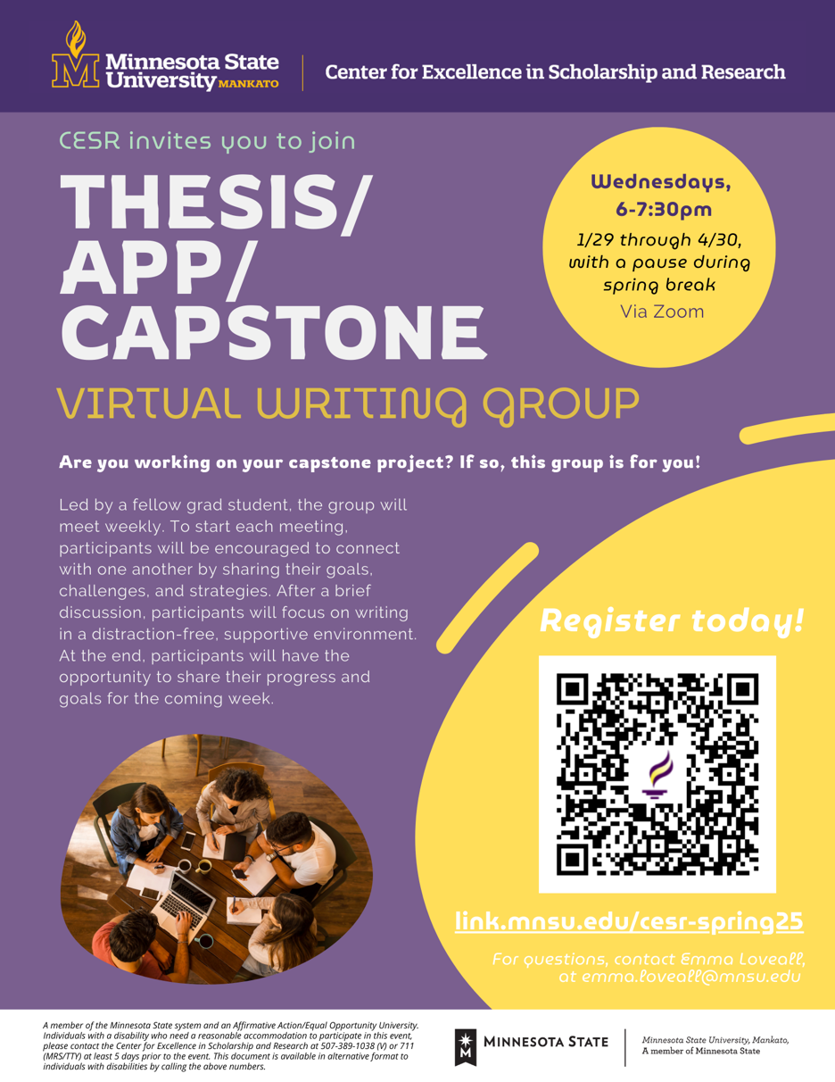  Minnesota State University, Mankato, Center for Excellence in Scholarship and Research (CESR) invites you to join THESIS/CAPSTONE Wednesdays, a virtual writing group held via Zoom from 6:00 – 7:30 PM, running from January 29 through April 30, with a pause during spring break. If you are working on your capstone project, this group is for you! Led by a fellow graduate student, the group will meet weekly, beginning each session with participants sharing their goals, challenges, and strategies. After a brief discussion, participants will engage in focused writing in a distraction-free, supportive environment. At the end of each session, attendees will have the opportunity to share their progress and set goals for the coming week. Register today at link.mnsu.edu/cesr-spring25. For questions, contact Emma Loveall at emma.loveall@mnsu.edu. Minnesota State University, Mankato, is a member of the Minnesota State system and an Affirmative Action/Equal Opportunity University. Individuals with disabilities who need reasonable accommodations to participate in this event should contact the Center for Excellence in Scholarship and Research at 507-389-1038 (V) or 711 (MRS/TTY) at least five days prior to the event. This document is available in alternative formats for individuals with disabilities by calling the above numbers.