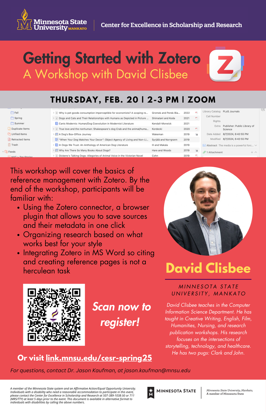 Poster of Minnesota State University, Mankato Center for Excellence in Scholarship and Research Getting Started with ZoteroA Workshop with David Clisbee Zoom Thursday, FEB. 20 | 2-3 PM I ZOOM Fall. With screenshot of 9 files file. This workshop will cover the basics of reference management with Zotero. By the end of the workshop, participants will be familiar with: · Using the Zotero connector, a browser plugin that allows you to save sources and their metadata in one click· Organizing research based on what works best for your style· Integrating Zotero in MS Word so citing and creating reference pages is not a herculean task. Picture of David Clisbee Minnesota State University, Mankato Scan now to David Clisbee teaches in the Computer Information Science Department. He has taught in Creative Writing, English, Film, Humanities, Nursing, and research publication workshops. His research focuses on the intersections of storytelling, technology, and healthcare. Or visit link.mnsu.edu/cesr-spring25. He has two pugs: Clark and John. For questions, contact Dr. Jason Kaufman, at jason.kaufman@mnsu.edu-A member of the Minnesota State system and an Affirmative Action/Equal Opportunity University. Individuals with a disability who need a reasonable accommodation to participate in this event, MINNESOTA STATE Minnesota State University, Mankato, please contact the Center for Excellence in Scholarship and Research at 507-389-1038 (V) or 711 (MRS/TTY) at least 5 days prior to the event. This document is available in alternative format to individuals with disabilities by calling the above numbers.